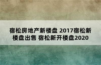 宿松房地产新楼盘 2017宿松新楼盘出售 宿松新开楼盘2020